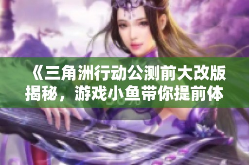 《三角洲行动公测前大改版揭秘，游戏小鱼带你提前体验》