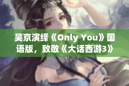 吴京演绎《Only You》国语版，致敬《大话西游3》的经典歌曲