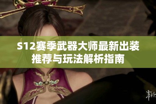S12赛季武器大师最新出装推荐与玩法解析指南