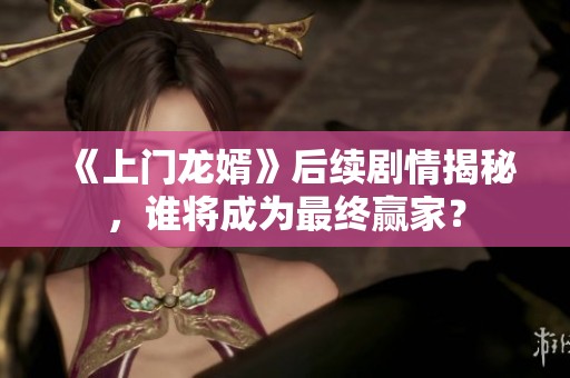 《上门龙婿》后续剧情揭秘，谁将成为最终赢家？