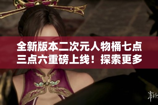 全新版本二次元人物桶七点三点六重磅上线！探索更多精彩功能！