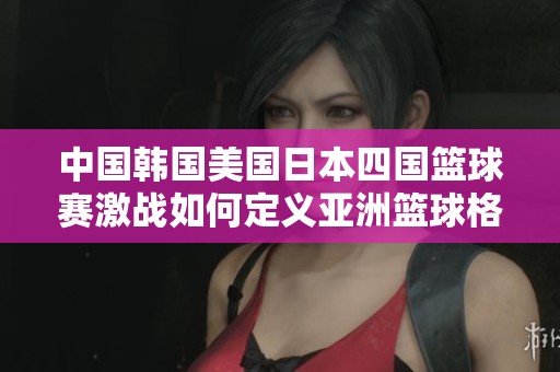 中国韩国美国日本四国篮球赛激战如何定义亚洲篮球格局