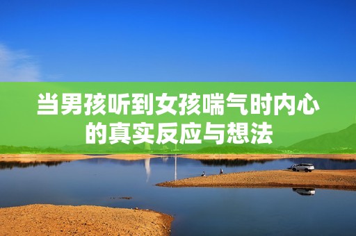 当男孩听到女孩喘气时内心的真实反应与想法
