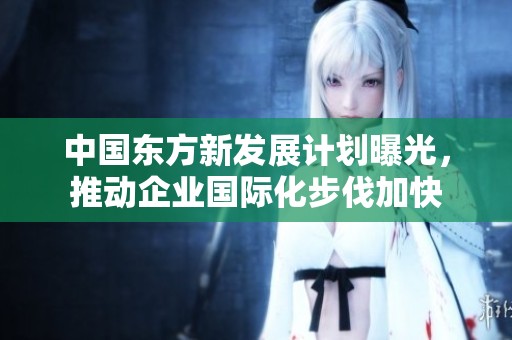 中国东方新发展计划曝光，推动企业国际化步伐加快