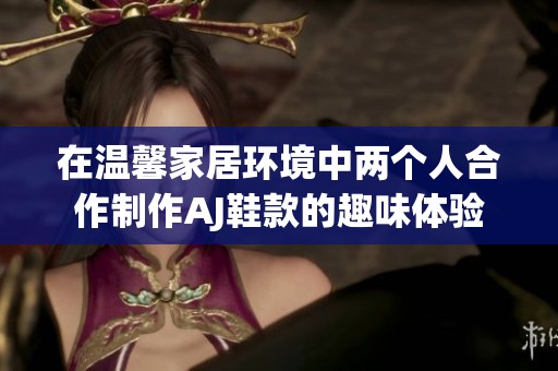在温馨家居环境中两个人合作制作AJ鞋款的趣味体验