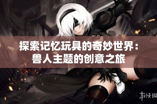 探索记忆玩具的奇妙世界：兽人主题的创意之旅