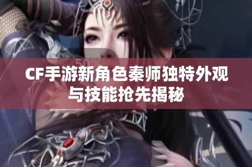 CF手游新角色秦师独特外观与技能抢先揭秘