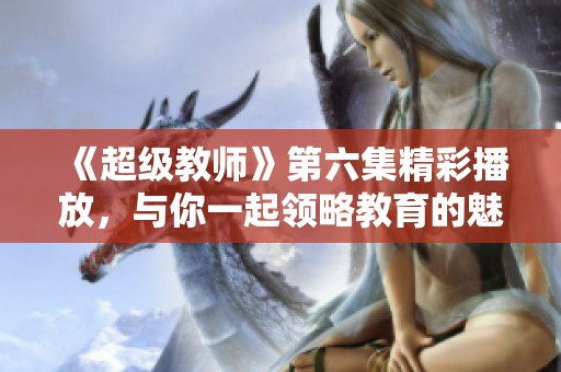《超级教师》第六集精彩播放，与你一起领略教育的魅力