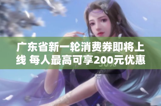 广东省新一轮消费券即将上线 每人最高可享200元优惠！