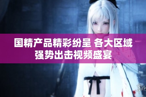 国精产品精彩纷呈 各大区域强势出击视频盛宴