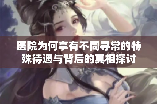 医院为何享有不同寻常的特殊待遇与背后的真相探讨