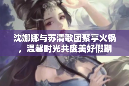 沈娜娜与苏清歌团聚享火锅，温馨时光共度美好假期