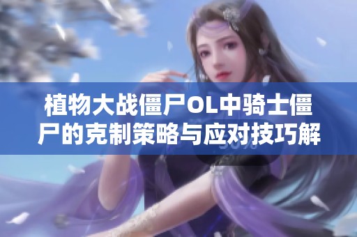植物大战僵尸OL中骑士僵尸的克制策略与应对技巧解析