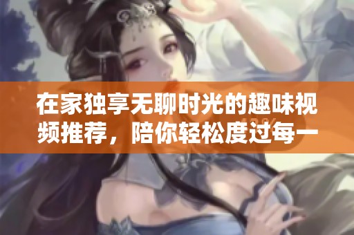 在家独享无聊时光的趣味视频推荐，陪你轻松度过每一天