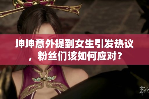 坤坤意外提到女生引发热议，粉丝们该如何应对？