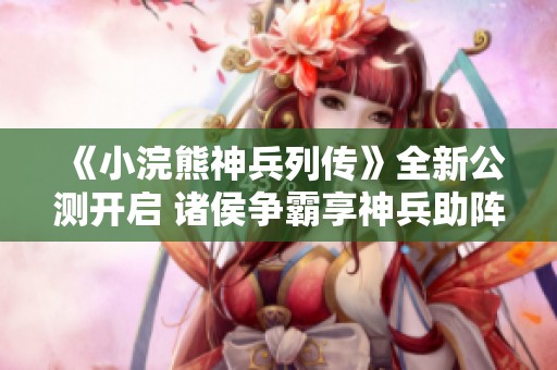 《小浣熊神兵列传》全新公测开启 诸侯争霸享神兵助阵
