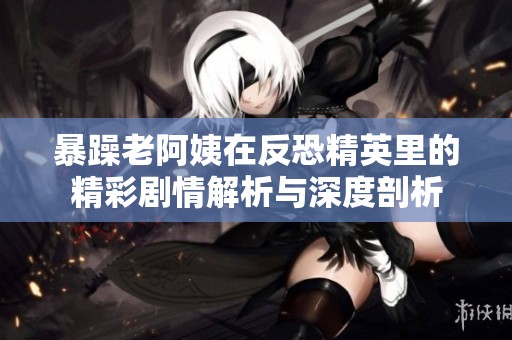 暴躁老阿姨在反恐精英里的精彩剧情解析与深度剖析