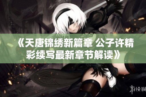 《天唐锦绣新篇章 公子许精彩续写最新章节解读》