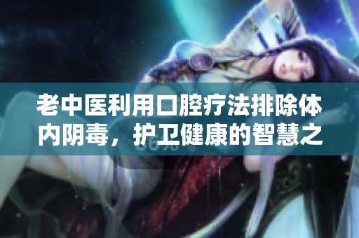 老中医利用口腔疗法排除体内阴毒，护卫健康的智慧之道