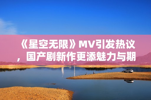 《星空无限》MV引发热议，国产剧新作更添魅力与期待