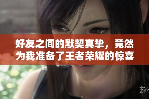 好友之间的默契真挚，竟然为我准备了王者荣耀的惊喜礼物！