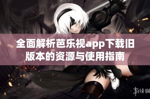 全面解析芭乐视app下载旧版本的资源与使用指南