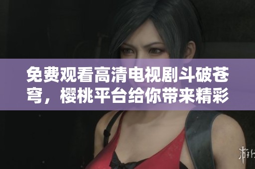 免费观看高清电视剧斗破苍穹，樱桃平台给你带来精彩体验