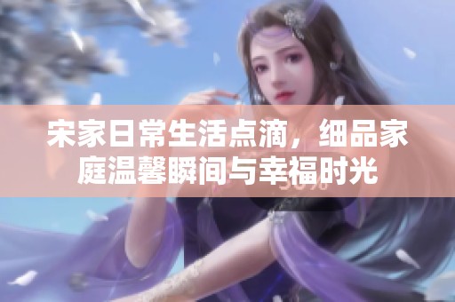 宋家日常生活点滴，细品家庭温馨瞬间与幸福时光