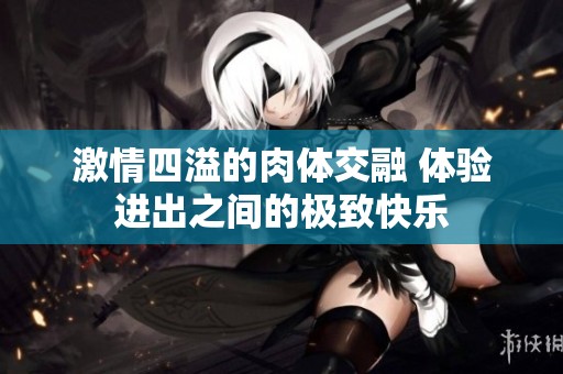 激情四溢的肉体交融 体验进出之间的极致快乐