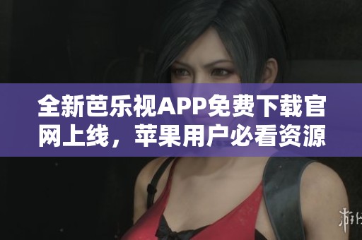 全新芭乐视APP免费下载官网上线，苹果用户必看资源分享