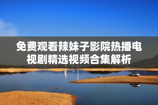 免费观看辣妹子影院热播电视剧精选视频合集解析