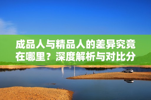 成品人与精品人的差异究竟在哪里？深度解析与对比分析