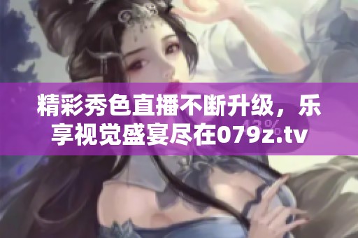 精彩秀色直播不断升级，乐享视觉盛宴尽在079z.tv