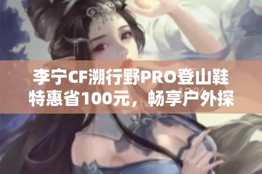 李宁CF溯行野PRO登山鞋特惠省100元，畅享户外探险乐趣