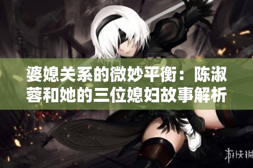 婆媳关系的微妙平衡：陈淑蓉和她的三位媳妇故事解析