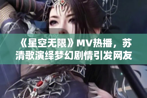 《星空无限》MV热播，苏清歌演绎梦幻剧情引发网友热议