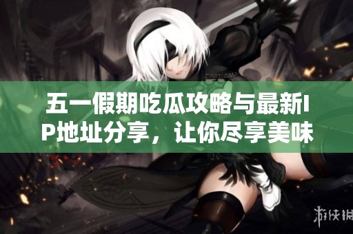 五一假期吃瓜攻略与最新IP地址分享，让你尽享美味与乐趣