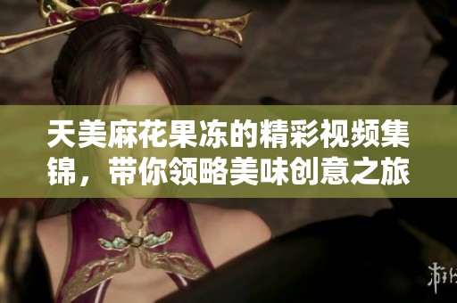 天美麻花果冻的精彩视频集锦，带你领略美味创意之旅