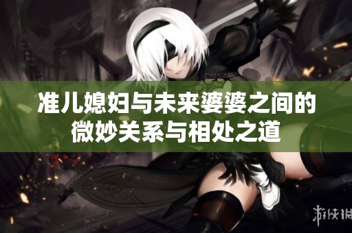 准儿媳妇与未来婆婆之间的微妙关系与相处之道