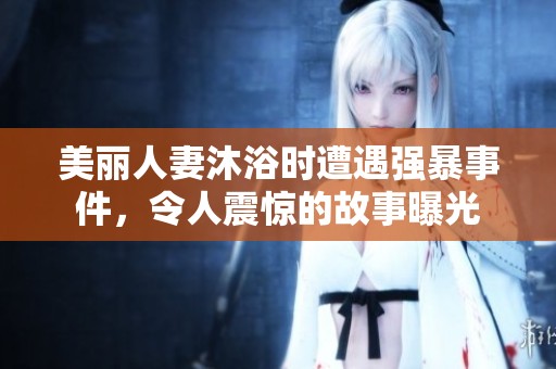 美丽人妻沐浴时遭遇强暴事件，令人震惊的故事曝光
