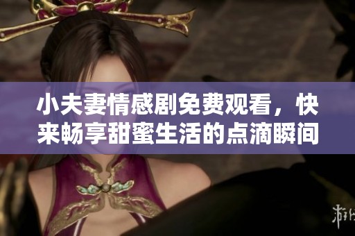 小夫妻情感剧免费观看，快来畅享甜蜜生活的点滴瞬间！