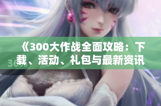 《300大作战全面攻略：下载、活动、礼包与最新资讯》