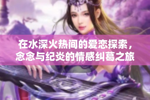 在水深火热间的爱恋探索，念念与纪炎的情感纠葛之旅