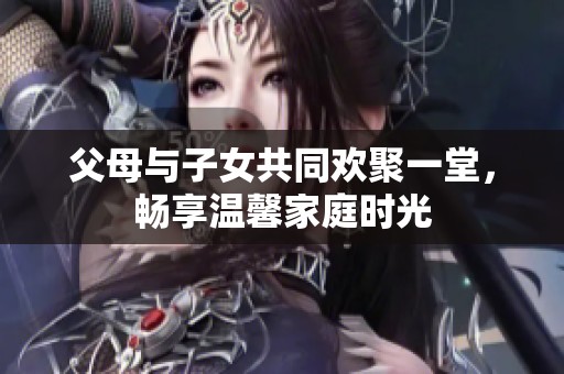 父母与子女共同欢聚一堂，畅享温馨家庭时光
