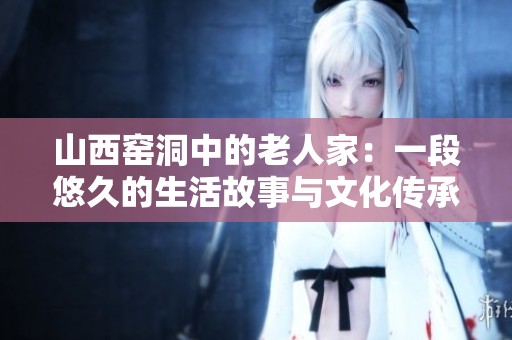 山西窑洞中的老人家：一段悠久的生活故事与文化传承