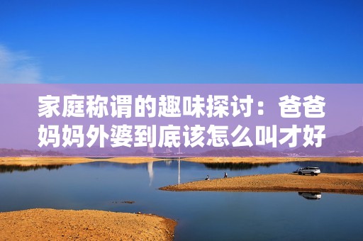 家庭称谓的趣味探讨：爸爸妈妈外婆到底该怎么叫才好