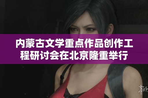 内蒙古文学重点作品创作工程研讨会在北京隆重举行