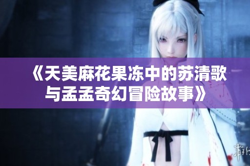 《天美麻花果冻中的苏清歌与孟孟奇幻冒险故事》