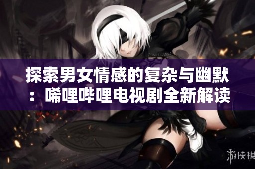 探索男女情感的复杂与幽默：唏哩哔哩电视剧全新解读