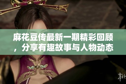 麻花豆传最新一期精彩回顾，分享有趣故事与人物动态